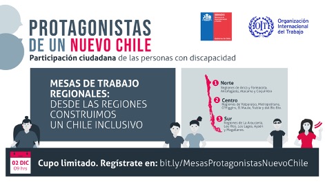 Sobre fondo blanco dice: Protagonistas de un nuevo Chile. Participación ciudadana de las personas con discapacidad. Mesas de trabajo regionales. Desde las regiones construimos un Chile inclusivo. Mesa Norte: Regiones de Arica y Parinacota, Antofagasta, Atacama, y Coquimbo; Mesa Centro: Regiones de Valparaíso, Metropolitana O’Higgins, El Maule, Ñuble y del Bío Bío; Mesa Sur: Regiones de La Araucanía, Los Ríos, Los Lagos, Aysén y Magallanes. En el centro hay ilustraciones de cinco personas con discapacidad. En la esquina inferior izquierda aparece la fecha del evento: Miércoles 2 de diciembre a las 09:00 horas. En la esquina superior derecha están los logo de Servicio Nacional de la Discapacidad y la Organización Internacional del Trabajo.